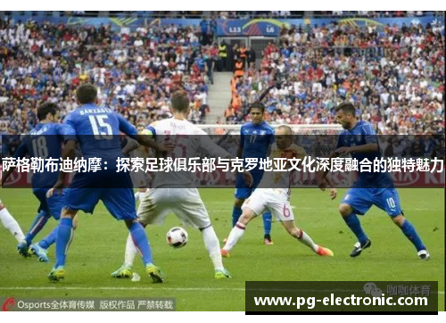 萨格勒布迪纳摩:探索足球俱乐部与克罗地亚文化深度融合的独特魅力 萨格勒布迪纳摩:探索足球俱乐部与克罗地亚文化深度融合的独特魅力