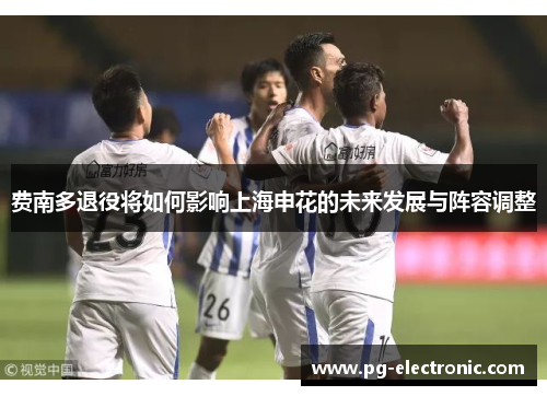 费南多退役将如何影响上海申花的未来发展与阵容调整 费南多退役将如何影响上海申花的未来发展与阵容调整