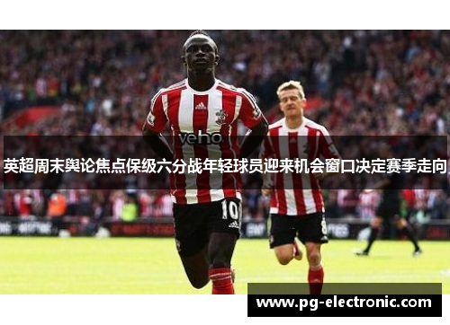 英超周末舆论焦点保级六分战年轻球员迎来机会窗口决定赛季走向
