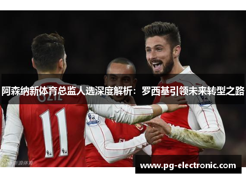 阿森纳新体育总监人选深度解析：罗西基引领未来转型之路
