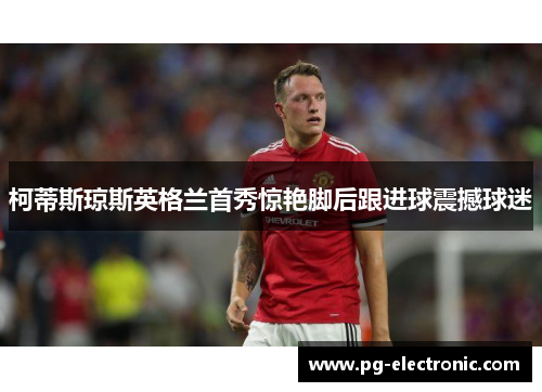 柯蒂斯琼斯英格兰首秀惊艳脚后跟进球震撼球迷 柯蒂斯琼斯英格兰首秀惊艳脚后跟进球震撼球迷