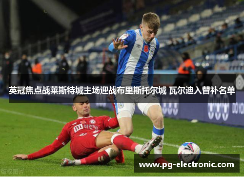 英冠焦点战莱斯特城主场迎战布里斯托尔城 瓦尔迪入替补名单 英冠焦点战莱斯特城主场迎战布里斯托尔城 瓦尔迪入替补名单