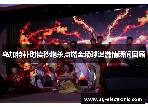 乌加特补时读秒绝杀点燃全场球迷激情瞬间回顾 乌加特补时读秒绝杀点燃全场球迷激情瞬间回顾
