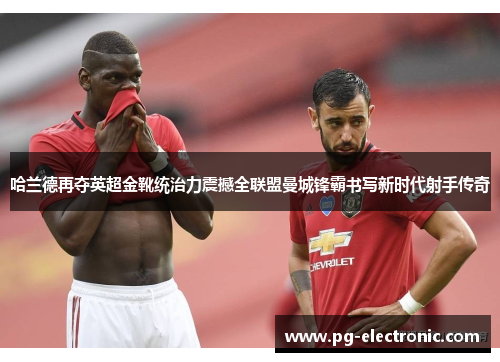 哈兰德再夺英超金靴统治力震撼全联盟曼城锋霸书写新时代射手传奇 哈兰德再夺英超金靴统治力震撼全联盟曼城锋霸书写新时代射手传奇