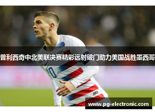 普利西奇中北美联决赛精彩远射破门助力美国战胜墨西哥 普利西奇中北美联决赛精彩远射破门助力美国战胜墨西哥