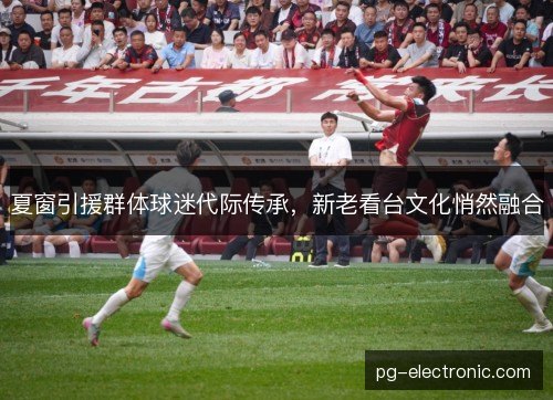 夏窗引援群体球迷代际传承，新老看台文化悄然融合